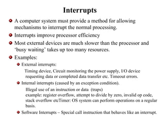 Interrupts
A computer system must provide a method for allowing
mechanisms to interrupt the normal processing.
Interrupts improve processor efficiency
Most external devices are much slower than the processor and
‘busy waiting’ takes up too many resources.
Examples:
External interrupts:
Timing device, Circuit monitoring the power supply, I/O device
requesting data or completed data transfer etc. Timeout errors.
Internal interrupts (caused by an exception condition).
Illegal use of an instruction or data (traps)
example: register overflow, attempt to divide by zero, invalid op code,
stack overflow etcTimer: OS system can perform operations on a regular
basis.
Software Interrupts – Special call instruction that behaves like an interrupt.
 