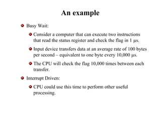 An example
Busy Wait:
Consider a computer that can execute two instructions
that read the status register and check the flag in 1 µs.
Input device transfers data at an average rate of 100 bytes
per second – equivalent to one byte every 10,000 µs.
The CPU will check the flag 10,000 times between each
transfer.
Interrupt Driven:
CPU could use this time to perform other useful
processing.
 