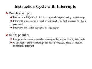 Instruction Cycle with Interrupts
Disable interrupts
Processor will ignore further interrupts whilst processing one interrupt
Interrupts remain pending and are checked after first interrupt has been
processed
Interrupts handled in sequence as they occur
Define priorities
Low priority interrupts can be interrupted by higher priority interrupts
When higher priority interrupt has been processed, processor returns
to previous interrupt
 