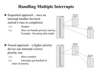 Handling Multiple Interrupts
Sequential approach – once an
interrupt handler has been
started it runs to completion
(+) Simpler
(-) Does not handle priority interrupts well
Example: Incoming data might be lost.
Nested approach – a higher priority
device can interrupt a lower
priority one.
(+) More complex
(-) Interrupts get handled in
order of priority.
 