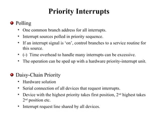 Priority Interrupts
Polling
• One common branch address for all interrupts.
• Interrupt sources polled in priority sequence.
• If an interrupt signal is ‘on’, control branches to a service routine for
this source.
• (-) Time overhead to handle many interrupts can be excessive.
• The operation can be sped up with a hardware priority-interrupt unit.
Daisy-Chain Priority
• Hardware solution
• Serial connection of all devices that request interrupts.
• Device with the highest priority takes first position, 2nd
highest takes
2nd
position etc.
• Interrupt request line shared by all devices.
 