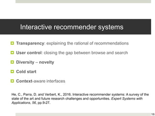 Interactive recommender systems
 Transparency: explaining the rational of recommendations
 User control: closing the gap between browse and search
 Diversity – novelty
 Cold start
 Context-aware interfaces
16
He, C., Parra, D. and Verbert, K., 2016. Interactive recommender systems: A survey of the
state of the art and future research challenges and opportunities. Expert Systems with
Applications, 56, pp.9-27.
 