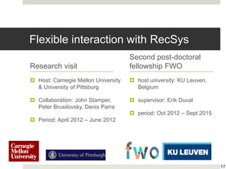 Flexible interaction with RecSys
Research visit
 Host: Carnegie Mellon University
& University of Pittsburg
 Collaboration: John Stamper,
Peter Brusilovsky, Denis Parra
 Period: April 2012 – June 2012
Second post-doctoral
fellowship FWO
 host university: KU Leuven,
Belgium
 supervisor: Erik Duval
 period: Oct 2012 – Sept 2015
17
 