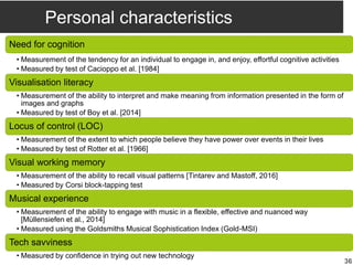 Personal characteristics
Need for cognition
• Measurement of the tendency for an individual to engage in, and enjoy, effortful cognitive activities
• Measured by test of Cacioppo et al. [1984]
Visualisation literacy
• Measurement of the ability to interpret and make meaning from information presented in the form of
images and graphs
• Measured by test of Boy et al. [2014]
Locus of control (LOC)
• Measurement of the extent to which people believe they have power over events in their lives
• Measured by test of Rotter et al. [1966]
Visual working memory
• Measurement of the ability to recall visual patterns [Tintarev and Mastoff, 2016]
• Measured by Corsi block-tapping test
Musical experience
• Measurement of the ability to engage with music in a flexible, effective and nuanced way
[Müllensiefen et al., 2014]
• Measured using the Goldsmiths Musical Sophistication Index (Gold-MSI)
Tech savviness
• Measured by confidence in trying out new technology
36
 