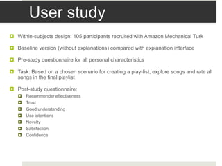 User study
 Within-subjects design: 105 participants recruited with Amazon Mechanical Turk
 Baseline version (without explanations) compared with explanation interface
 Pre-study questionnaire for all personal characteristics
 Task: Based on a chosen scenario for creating a play-list, explore songs and rate all
songs in the final playlist
 Post-study questionnaire:
 Recommender effectiveness
 Trust
 Good understanding
 Use intentions
 Novelty
 Satisfaction
 Confidence
 