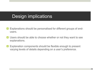Design implications
 Explanations should be personalised for different groups of end-
users.
 Users should be able to choose whether or not they want to see
explanations.
 Explanation components should be flexible enough to present
varying levels of details depending on a user’s preference.
39
 