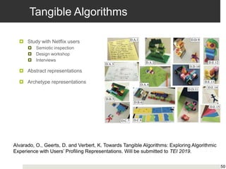 Tangible Algorithms
 Study with Netflix users
 Semiotic inspection
 Design workshop
 Interviews
 Abstract representations
 Archetype representations
50
Alvarado, O., Geerts, D. and Verbert, K. Towards Tangible Algorithms: Exploring Algorithmic
Experience with Users’ Profiling Representations. Will be submitted to TEI 2019.
 