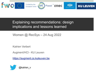 Explaining recommendations: design
implications and lessons learned
Women @ RecSys – 24 Aug 2022
Katrien Verbert
Augment/HCI - KU Leuven
https://augment.cs.kuleuven.be
@katrien_v
 