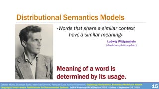 Cataldo Musto, Giuseppe Spillo, Marco de Gemmis, Pasquale Lops, Giovanni Semeraro. Exploiting Distributional Semantics Models for Natural
Language Context-aware Justifications for Recommender Systems. IntRS Workshop@ACM RecSys 2020 – Online – September 26, 2020 15
Distributional Semantics Models
Ludwig Wittgenstein
(Austrian philosopher)
Meaning of a word is
determined by its usage.
«Words that share a similar context
have a similar meaning»
 