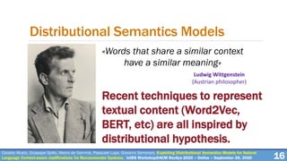 Cataldo Musto, Giuseppe Spillo, Marco de Gemmis, Pasquale Lops, Giovanni Semeraro. Exploiting Distributional Semantics Models for Natural
Language Context-aware Justifications for Recommender Systems. IntRS Workshop@ACM RecSys 2020 – Online – September 26, 2020 16
Distributional Semantics Models
Ludwig Wittgenstein
(Austrian philosopher)
Recent techniques to represent
textual content (Word2Vec,
BERT, etc) are all inspired by
distributional hypothesis.
«Words that share a similar context
have a similar meaning»
 