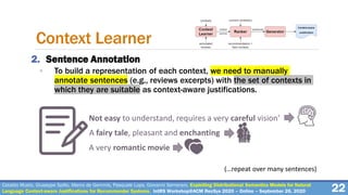 Cataldo Musto, Giuseppe Spillo, Marco de Gemmis, Pasquale Lops, Giovanni Semeraro. Exploiting Distributional Semantics Models for Natural
Language Context-aware Justifications for Recommender Systems. IntRS Workshop@ACM RecSys 2020 – Online – September 26, 2020
2. Sentence Annotation
◦ To build a representation of each context, we need to manually
annotate sentences (e.g., reviews excerpts) with the set of contexts in
which they are suitable as context-aware justifications.
22
Context Learner
Not easy to understand, requires a very careful vision’
A fairy tale, pleasant and enchanting
A very romantic movie
(…repeat over many sentences)
 