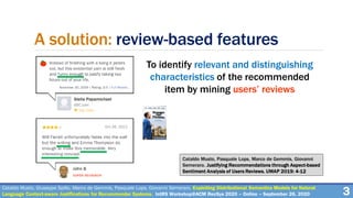 A solution: review-based features
To identify relevant and distinguishing
characteristics of the recommended
item by mining users’ reviews
3Cataldo Musto, Giuseppe Spillo, Marco de Gemmis, Pasquale Lops, Giovanni Semeraro. Exploiting Distributional Semantics Models for Natural
Language Context-aware Justifications for Recommender Systems. IntRS Workshop@ACM RecSys 2020 – Online – September 26, 2020
Cataldo Musto, Pasquale Lops, Marco de Gemmis, Giovanni
Semeraro. Justifying Recommendations through Aspect-based
Sentiment Analysis of Users Reviews. UMAP 2019: 4-12
 