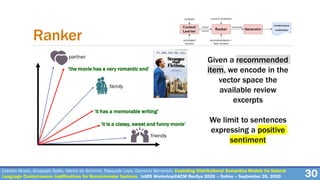 Cataldo Musto, Giuseppe Spillo, Marco de Gemmis, Pasquale Lops, Giovanni Semeraro. Exploiting Distributional Semantics Models for Natural
Language Context-aware Justifications for Recommender Systems. IntRS Workshop@ACM RecSys 2020 – Online – September 26, 2020 30
Ranker
Given a recommended
item, we encode in the
vector space the
available review
excerpts
We limit to sentences
expressing a positive
sentiment
friends
family
partner
‘it is a classy, sweet and funny movie’
‘it has a memorable writing’
‘the movie has a very romantic end’
 