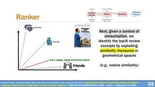 Cataldo Musto, Giuseppe Spillo, Marco de Gemmis, Pasquale Lops, Giovanni Semeraro. Exploiting Distributional Semantics Models for Natural
Language Context-aware Justifications for Recommender Systems. IntRS Workshop@ACM RecSys 2020 – Online – September 26, 2020 32
Ranker
Next, given a context of
consumption, we
identify the top-K review
excerpts by exploiting
similarity measures in
geometrical spaces
(e.g., cosine similarity)friends
family
partner
‘it is a classy, sweet and funny movie’
 