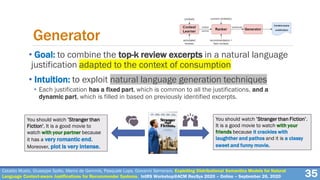 Cataldo Musto, Giuseppe Spillo, Marco de Gemmis, Pasquale Lops, Giovanni Semeraro. Exploiting Distributional Semantics Models for Natural
Language Context-aware Justifications for Recommender Systems. IntRS Workshop@ACM RecSys 2020 – Online – September 26, 2020
• Goal: to combine the top-k review excerpts in a natural language
justification adapted to the context of consumption
• Intuition: to exploit natural language generation techniques
• Each justification has a fixed part, which is common to all the justifications, and a
dynamic part, which is filled in based on previously identified excerpts.
35
Generator
You should watch ’Stranger than
Fiction’. It is a good movie to
watch with your partner because
it has a very romantic end.
Moreover, plot is very intense.
You should watch ’Stranger than Fiction’.
It is a good movie to watch with your
friends because it crackles with
laughther and pathos and it is a classy
sweet and funny movie.
 