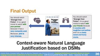 Cataldo Musto, Giuseppe Spillo, Marco de Gemmis, Pasquale Lops, Giovanni Semeraro. Exploiting Distributional Semantics Models for Natural
Language Context-aware Justifications for Recommender Systems. IntRS Workshop@ACM RecSys 2020 – Online – September 26, 2020 36
Final Output
You should watch
’Stranger than
Fiction’. It is a good
movie to watch with
your partner
because it has a
very romantic end.
Moreover, plot is
very intense.
You should watch
’Stranger than
Fiction’. It is a good
movie to watch with
your friends because
it crackles with
laughther and pathos
and it is a classy
sweet and funny
movie.
Context-aware Natural Language
Justification based on DSMs
 