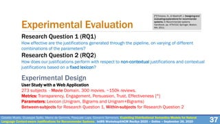 Experimental Evaluation
Research Question 1 (RQ1)
How effective are the justifications generated through the pipeline, on varying of different
combinations of the parameters?
Research Question 2 (RQ2)
How does our justifications perform with respect to non-contextual justifications and contextual
justifications based on a fixed lexicon?
Experimental Design
User Study with a Web Application
273 subjects - Movie Domain. 300 movies. ~150k reviews.
Metrics: Transparency, Engagement, Persuasion, Trust, Effectiveness [^]
Parameters: Lexicon (Unigram, Bigrams and Unigram+Bigrams)
Between-subjects for Research Question 1, Within-subjects for Research Question 2
[^] Tintarev, N., & Masthoff, J. Designing and
evaluating explanations for recommender
systems. In Recommender systems
handbook. pp. 479-510. Springer, Boston,
MA. 2011
37Cataldo Musto, Giuseppe Spillo, Marco de Gemmis, Pasquale Lops, Giovanni Semeraro. Exploiting Distributional Semantics Models for Natural
Language Context-aware Justifications for Recommender Systems. IntRS Workshop@ACM RecSys 2020 – Online – September 26, 2020
 