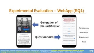 Experimental Evaluation – WebApp (RQ1)
39Cataldo Musto, Giuseppe Spillo, Marco de Gemmis, Pasquale Lops, Giovanni Semeraro. Exploiting Distributional Semantics Models for Natural
Language Context-aware Justifications for Recommender Systems. IntRS Workshop@ACM RecSys 2020 – Online – September 26, 2020
Generation of
the Justification
Questionnaire
Transparency
Persuasion
Engagement
Trust
 
