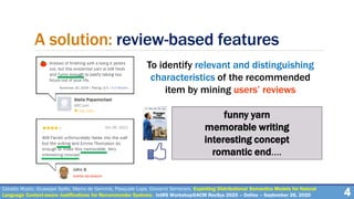 A solution: review-based features
To identify relevant and distinguishing
characteristics of the recommended
item by mining users’ reviews
4Cataldo Musto, Giuseppe Spillo, Marco de Gemmis, Pasquale Lops, Giovanni Semeraro. Exploiting Distributional Semantics Models for Natural
Language Context-aware Justifications for Recommender Systems. IntRS Workshop@ACM RecSys 2020 – Online – September 26, 2020
funny yarn
memorable writing
interesting concept
romantic end….
 