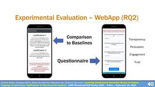 Experimental Evaluation – WebApp (RQ2)
40Cataldo Musto, Giuseppe Spillo, Marco de Gemmis, Pasquale Lops, Giovanni Semeraro. Exploiting Distributional Semantics Models for Natural
Language Context-aware Justifications for Recommender Systems. IntRS Workshop@ACM RecSys 2020 – Online – September 26, 2020
Comparison
to Baselines
Questionnaire
Transparency
Persuasion
Engagement
Trust
 