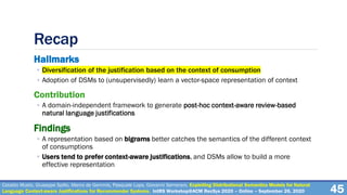 Recap
Hallmarks
◦ Diversification of the justification based on the context of consumption
◦ Adoption of DSMs to (unsupervisedly) learn a vector-space representation of context
Contribution
◦ A domain-independent framework to generate post-hoc context-aware review-based
natural language justifications
Findings
◦ A representation based on bigrams better catches the semantics of the different context
of consumptions
◦ Users tend to prefer context-aware justifications, and DSMs allow to build a more
effective representation
45
Cataldo Musto, Giuseppe Spillo, Marco de Gemmis, Pasquale Lops, Giovanni Semeraro. Exploiting Distributional Semantics Models for Natural
Language Context-aware Justifications for Recommender Systems. IntRS Workshop@ACM RecSys 2020 – Online – September 26, 2020
 
