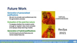 Future Work
Generation of personalized
justifications
◦ We aim to encode user preferences into
the generation process
Evaluation of the post-hoc nature
◦ To assess whether the model is solid
enough to ‘explain’ also more complex
and opaque deep learning models
Generation of hybrid justifications
◦ Combining structured features and
review-based features
46
Cataldo Musto, Giuseppe Spillo, Marco de Gemmis, Pasquale Lops, Giovanni Semeraro. Exploiting Distributional Semantics Models for Natural
Language Context-aware Justifications for Recommender Systems. IntRS Workshop@ACM RecSys 2020 – Online – September 26, 2020
RecSys
2021
 