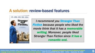 A solution: review-based features
I recommend you Stranger Than
Fiction because people who liked the
movie think that it has a memorable
writing. Moreover, people liked
Stranger Than Fiction since it has a
romantic end.
5Cataldo Musto, Giuseppe Spillo, Marco de Gemmis, Pasquale Lops, Giovanni Semeraro. Exploiting Distributional Semantics Models for Natural
Language Context-aware Justifications for Recommender Systems. IntRS Workshop@ACM RecSys 2020 – Online – September 26, 2020
 