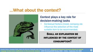 Context plays a key role for
decision-making tasks
• Contextual factors (mood, company) do
influence the selection of the most
suitable item to be recommended;
6
…What about the context?
Cataldo Musto, Giuseppe Spillo, Marco de Gemmis, Pasquale Lops, Giovanni Semeraro. Exploiting Distributional Semantics Models for Natural
Language Context-aware Justifications for Recommender Systems. IntRS Workshop@ACM RecSys 2020 – Online – September 26, 2020
SHALL AN EXPLANATION BE
INFLUENCED BY THE CONTEXT OF
CONSUMPTION?
 