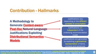 A Methodology to
Generate Context-aware
Post-Hoc Natural Language
Justifications Exploiting
Distributional Semantics
Models
8
Contribution - Hallmarks
Cataldo Musto, Giuseppe Spillo, Marco de Gemmis, Pasquale Lops, Giovanni Semeraro. Exploiting Distributional Semantics Models for Natural
Language Context-aware Justifications for Recommender Systems. IntRS Workshop@ACM RecSys 2020 – Online – September 26, 2020
Justifications vary
depending on the different
contexts of consumption
Justifications are
independent of the
underlying recommendation
model
Justifications are generated
by exploiting a geometrical
representation of items,
contexts and sentences
 
