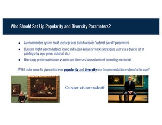 Will it make sense to give control over popularity and diversity in art recommendation systems to the user?
● A recommender system could use large user data to choose “optimal overall” parameters
● Curators might want to balance iconic and lesser-known artworks and expose users to a diverse set of
paintings (by age, genre, material, etc)
● Users may prefer mainstream vs niche and divers vs focused content depending on context
Who Should Set Up Popularity and Diversity Parameters?
Curator-visitor tradeoff
 