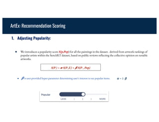 ArtEx: Recommendation Scoring
1. Adjusting Popularity:
● We introduces a popularity score S(p,Pop) for all the paintings in the dataset. derived from artwork rankings of
popular artists within the SemART dataset, based on public reviews reflecting the collective opinion on notable
artworks.
S(P ) = 𝞪 S(P ,U) + 𝞫 S(P , Pop)
● 𝞫 is user provided hyper parameter determining user's interest to see popular items. 𝞪 = 1- 𝞫
 
