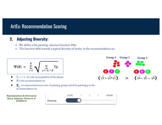 ➢ We define a fair painting selection function Ψ(R).
➢ The function Ψ(R) rewards a typical diversity of stories in the recommendation set.
2. Adjusting Diversity:
● Si , i = 1,...K is the story-partition of the dataset.
● R is the recommendation set
● 𝛄p is a representativeness score of painting group carried by painting p in the
recommendation set.
Group 1 Group 2 Group 3
+
ArtEx: Recommendation Scoring
Representative & Informative
Query Selection Yilmaz et al.
SIGIR2015.
 