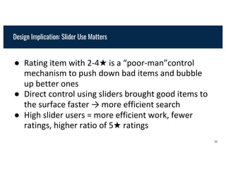 Design Implication: Slider Use Matters
● Rating item with 2-4★ is a “poor-man”control
mechanism to push down bad items and bubble
up better ones
● Direct control using sliders brought good items to
the surface faster → more efficient search
● High slider users = more efficient work, fewer
ratings, higher ratio of 5★ ratings
36
 