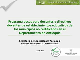 Programa becas para docentes y directivos
docentes de establecimientos educativos de
los municipios no certificados en el
Departamento de Antioquia
Secretaría de Educación de Antioquia
Dirección de Gestión de la Calidad Educativa
Enero 2013

 