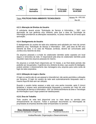 Instrução 
Normativa 
DT Revisão DT Emissão 
26.02.2009 
DT Vigência 
06.04.2009 
Titulo: POLÍTICAS PARA AMBIENTE TECNOLÓGICO Número: IN - VPE 005 
Rev.00 
4.2.3. Alteração de Direitos do Usuário 
O solicitante deverá enviar Solicitação de Serviço à Informática SSI , com 
aprovação de sua gerência e/ou diretoria, para que a área de Tecnologia da 
Informação providencie as alterações necessárias, no prazo máximo de 24 horas após 
aprovação. 
4.2.4. Desligamento do Usuário 
O desligamento do usuário de rede e/ou sistemas será solicitado por meio de correio 
eletrônico e/ou Solicitação de Serviço à Informática - SSI , pela área de RH e/ou 
Gerente da Área, e no caso de Pessoas Jurídicas, deverá ser comunicado pelo 
Jurídico e/ou Gerente da área. 
Os arquivos pessoais e e-mails do colaborador demitido serão copiados em local 
seguro e removidos da rede. O responsável pela área do colaborador demitido pode 
requisitar cópia dos arquivos pessoais do mesmo. 
Os arquivos e e-mails ficam disponíveis por 12 meses, e ao final deste período não 
poderão ser recuperados. A gerência e/ou diretoria da área, cujo usuário foi desligado, 
poderá solicitar o direcionamento das mensagens e/ou arquivos para outra conta de 
login da rede corporativa. 
4.2.5. Utilização do Login e Senha 
O login e a senha são de uso pessoal e intransferível, não sendo permitida a utilização 
por terceiros. O login do usuário de rede será automaticamente bloqueado caso o 
mesmo fique 60 dias sem ser utilizado. 
Quando o usuário tentar acessar a rede com uma senha incorreta, após 5 (cinco) 
tentativas o acesso será automaticamente bloqueado e somente por meio de uma 
Solicitação de Serviço à Informática - SSI da Gerência/Diretoria da área a Tecnologia 
da Informação é que o login poderá ser desbloqueado. 
4.2.6. Área de Trabalho 
Todo usuário de rede terá disponível uma ou mais áreas no servidor para 
armazenamento de arquivos. Todos e quaisquer documentos ou informações de 
propriedade da empresa deverão estar armazenados no servidor. 
Área / Diretoria Emitente 
Diretoria de Operações e Engenharia 
Aprovação 
Vice - Presidência Executiva 
Páginas: 3/9 
Análise/Revisão: Organização e Desenvolvimento 
 