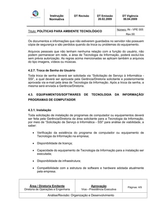 Instrução 
Normativa 
DT Revisão DT Emissão 
26.02.2009 
DT Vigência 
06.04.2009 
Titulo: POLÍTICAS PARA AMBIENTE TECNOLÓGICO Número: IN - VPE 005 
Rev.00 
Os documentos e informações que não estiverem guardados no servidor não possuem 
cópia de segurança e são perdidos quando da troca ou problemas do equipamento. 
Arquivos pessoais que não tenham nenhuma relação com a função do usuário, não 
podem permanecer em rede, a área de Tecnologia da Informação, poderá excluí-los 
sem prévia autorização. As regras acima mencionadas se aplicam também a arquivos 
do tipo imagens, vídeos ou músicas. 
4.2.7. Troca de Senha do Usuário 
Toda troca de senha deverá ser solicitada via Solicitação de Serviço à Informática - 
SSI , a qual deverá ser aprovada pela Gerência/Diretoria solicitante e posteriormente 
aprovada via e-mail pela área de Tecnologia da Informação. Após a troca da senha, a 
mesma será enviada a Gerência/Diretoria. 
4.3. EQUIPAMENTOS/SOFTWARES DE TECNOLOGIA DA INFORMAÇÃO/ 
PROGRAMAS DE COMPUTADOR 
4.3.1. Instalação 
Toda solicitação de instalação de programas de computador ou equipamentos deverá 
ser feita pela Gerência/Diretoria da área solicitante para a Tecnologia da Informação, 
por meio de Solicitação de Serviço à Informática - SSI para análise de viabilidade, a 
saber: 
Verificação da existência do programa de computador ou equipamento de 
Tecnologia da Informação na empresa; 
Disponibilidade de licença; 
Capacidade do equipamento de Tecnologia da Informação para a instalação ser 
executada; 
Disponibilidade de infraestrutura; 
Compatibilidade com a estrutura de software e hardware adotada atualmente 
pela empresa. 
Área / Diretoria Emitente 
Diretoria de Operações e Engenharia 
Aprovação 
Vice - Presidência Executiva 
Páginas: 4/9 
Análise/Revisão: Organização e Desenvolvimento 
 