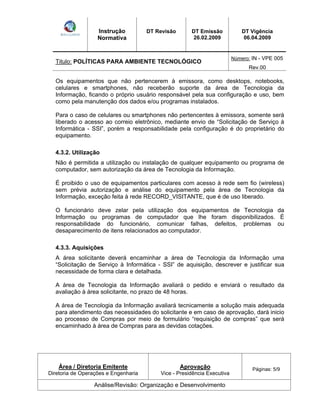 Instrução 
Normativa 
DT Revisão DT Emissão 
26.02.2009 
DT Vigência 
06.04.2009 
Titulo: POLÍTICAS PARA AMBIENTE TECNOLÓGICO Número: IN - VPE 005 
Rev.00 
Os equipamentos que não pertencerem à emissora, como desktops, notebooks, 
celulares e smartphones, não receberão suporte da área de Tecnologia da 
Informação, ficando o próprio usuário responsável pela sua configuração e uso, bem 
como pela manutenção dos dados e/ou programas instalados. 
Para o caso de celulares ou smartphones não pertencentes à emissora, somente será 
liberado o acesso ao correio eletrônico, mediante envio de Solicitação de Serviço à 
Informática - SSI , porém a responsabilidade pela configuração é do proprietário do 
equipamento. 
4.3.2. Utilização 
Não é permitida a utilização ou instalação de qualquer equipamento ou programa de 
computador, sem autorização da área de Tecnologia da Informação. 
É proibido o uso de equipamentos particulares com acesso à rede sem fio (wireless) 
sem prévia autorização e análise do equipamento pela área de Tecnologia da 
Informação, exceção feita à rede RECORD_VISITANTE, que é de uso liberado. 
O funcionário deve zelar pela utilização dos equipamentos de Tecnologia da 
Informação ou programas de computador que lhe foram disponibilizados. É 
responsabilidade do funcionário, comunicar falhas, defeitos, problemas ou 
desaparecimento de itens relacionados ao computador. 
4.3.3. Aquisições 
A área solicitante deverá encaminhar a área de Tecnologia da Informação uma 
Solicitação de Serviço à Informática - SSI de aquisição, descrever e justificar sua 
necessidade de forma clara e detalhada. 
A área de Tecnologia da Informação avaliará o pedido e enviará o resultado da 
avaliação à área solicitante, no prazo de 48 horas. 
A área de Tecnologia da Informação avaliará tecnicamente a solução mais adequada 
para atendimento das necessidades do solicitante e em caso de aprovação, dará inicio 
ao processo de Compras por meio de formulário requisição de compras que será 
encaminhado à área de Compras para as devidas cotações. 
Área / Diretoria Emitente 
Diretoria de Operações e Engenharia 
Aprovação 
Vice - Presidência Executiva 
Páginas: 5/9 
Análise/Revisão: Organização e Desenvolvimento 
 
