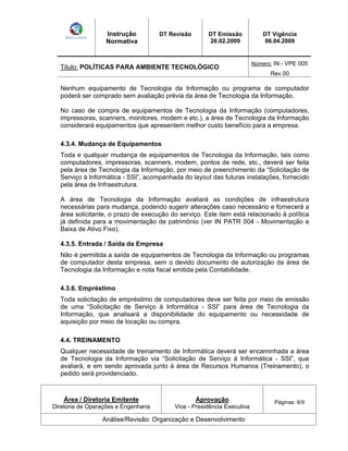 Instrução 
Normativa 
DT Revisão DT Emissão 
26.02.2009 
DT Vigência 
06.04.2009 
Titulo: POLÍTICAS PARA AMBIENTE TECNOLÓGICO Número: IN - VPE 005 
Rev.00 
Nenhum equipamento de Tecnologia da Informação ou programa de computador 
poderá ser comprado sem avaliação prévia da área de Tecnologia da Informação. 
No caso de compra de equipamentos de Tecnologia da Informação (computadores, 
impressoras, scanners, monitores, modem e etc.), a área de Tecnologia da Informação 
considerará equipamentos que apresentem melhor custo benefício para a empresa. 
4.3.4. Mudança de Equipamentos 
Toda e qualquer mudança de equipamentos de Tecnologia da Informação, tais como 
computadores, impressoras, scanners, modem, pontos de rede, etc., deverá ser feita 
pela área de Tecnologia da Informação, por meio de preenchimento da Solicitação de 
Serviço à Informática - SSI , acompanhada do layout das futuras instalações, fornecido 
pela área de Infraestrutura. 
A área de Tecnologia da Informação avaliará as condições de infraestrutura 
necessárias para mudança, podendo sugerir alterações caso necessário e fornecerá a 
área solicitante, o prazo de execução do serviço. Este item está relacionado à política 
já definida para a movimentação de patrimônio (ver IN PATR 004 - Movimentação e 
Baixa de Ativo Fixo). 
4.3.5. Entrada / Saída da Empresa 
Não é permitida a saída de equipamentos de Tecnologia da Informação ou programas 
de computador desta empresa, sem o devido documento de autorização da área de 
Tecnologia da Informação e nota fiscal emitida pela Contabilidade. 
4.3.6. Empréstimo 
Toda solicitação de empréstimo de computadores deve ser feita por meio de emissão 
de uma Solicitação de Serviço à Informática - SSI para área de Tecnologia da 
Informação, que analisará a disponibilidade do equipamento ou necessidade de 
aquisição por meio de locação ou compra. 
4.4. TREINAMENTO 
Qualquer necessidade de treinamento de Informática deverá ser encaminhada a área 
de Tecnologia da Informação via Solicitação de Serviço à Informática - SSI , que 
avaliará, e em sendo aprovada junto à área de Recursos Humanos (Treinamento), o 
pedido será providenciado. 
Área / Diretoria Emitente 
Diretoria de Operações e Engenharia 
Aprovação 
Vice - Presidência Executiva 
Páginas: 6/9 
Análise/Revisão: Organização e Desenvolvimento 
 