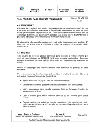 Instrução 
Normativa 
DT Revisão DT Emissão 
26.02.2009 
DT Vigência 
06.04.2009 
Titulo: POLÍTICAS PARA AMBIENTE TECNOLÓGICO Número: IN - VPE 005 
Rev.00 
4.5. ATENDIMENTO 
A área de Tecnologia da Informação (Helpdesk) dispõe de atendimento telefônico das 
8 às 19hs de segunda a sexta-feira, e disponibiliza atendimento por meio de rádio 
Nextel para incidentes de plantão por 24h. Todos os incidentes direcionados a área de 
Tecnologia da Informação devem ser registrados para avaliar o nível de atendimento e 
planejar a adoção de procedimentos que minimizem reincidência. 
Os chamados não atendidos no primeiro nível serão direcionados aos analistas 2º 
nível que, de acordo com a prioridade e ordem de chegada do chamado, serão 
solucionados. 
4.6. INTERNET 
Todo usuário de rede que possuir permissão para consultas à rede de internet por 
meio de computadores da RECORD terá seus acessos monitorados. Quaisquer 
acessos a quaisquer serviços na Internet deverão ser relacionados às atividades de 
trabalho. 
O uso de Messenger será liberado somente com aprovação da gerência da área 
solicitante. 
Concorrentemente ao descrito acima, será considerado totalmente inaceitável tanto no 
uso quanto no comportamento dos funcionários: 
A prática e/ou uso de jogos, chats, ou salas de bate-papo; 
Visitar sites da internet que contenha material obsceno e/ou pornográfico; 
Usar o computador para executar quaisquer tipos ou formas de fraudes, ou 
software/musica pirata; 
Usar a Internet para enviar material ofensivo ou de assédio para outros 
usuários; 
Baixar (download) de software comercial ou qualquer outro material cujo direito 
pertença a terceiros (copyright), sem ter um contrato de licenciamento ou outros 
tipos de licenças; 
Área / Diretoria Emitente 
Diretoria de Operações e Engenharia 
Aprovação 
Vice - Presidência Executiva 
Páginas: 7/9 
Análise/Revisão: Organização e Desenvolvimento 
 