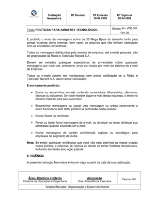 Instrução 
Normativa 
DT Revisão DT Emissão 
26.02.2009 
DT Vigência 
06.04.2009 
Titulo: POLÍTICAS PARA AMBIENTE TECNOLÓGICO Número: IN - VPE 005 
Rev.00 
É proibido o envio de mensagens acima de 20 Mega Bytes de tamanho tanto para 
contas externas como internas, bem como de arquivos que não tenham correlação 
com as atividades corporativas. 
Todas as mensagens distribuídas pelo sistema da empresa, até e-mails pessoais, são 
de propriedade da Rádio e Televisão Record S.A. 
Devem ser evitadas quaisquer expectativas de privacidade sobre quaisquer 
mensagens que você crie, armazene, envie ou receba por meio de sistema de e-mail 
da Empresa. 
Todos os e-mails podem ser monitorados sem prévia notificação se a Rádio e 
Televisão Record S.A, assim achar necessário. 
É estritamente proibido: 
Enviar ou encaminhar e-mails contendo comentários difamatórios, ofensivos, 
racistas ou obscenos. Se você receber algum e-mail dessa natureza, o envie no 
mesmo instante para seu supervisor; 
Encaminhar mensagens ou copiar uma mensagem ou anexo pertencente a 
outro funcionário sem obter primeiro a permissão desta pessoa; 
Enviar Spam ou correntes; 
Forjar ou tentar forjar mensagens de e-mail, ou disfarçar ou tentar disfarçar sua 
identidade quando enviando um e-mail; 
Enviar mensagens de caráter confidencial, sigiloso ou estratégico para 
empresas do segmento de mídia. 
Nota: Se existir quaisquer evidências que você não está aderindo às regras citadas 
nessa política, a empresa se reserva ao direito de tomar medidas disciplinares, 
incluindo demissão e/ou ação judicial. 
5. VIGÊNCIA 
A presente Instrução Normativa entra em vigor a partir da data de sua publicação. 
Área / Diretoria Emitente 
Diretoria de Operações e Engenharia 
Aprovação 
Vice - Presidência Executiva 
Páginas: 9/9 
Análise/Revisão: Organização e Desenvolvimento 
 