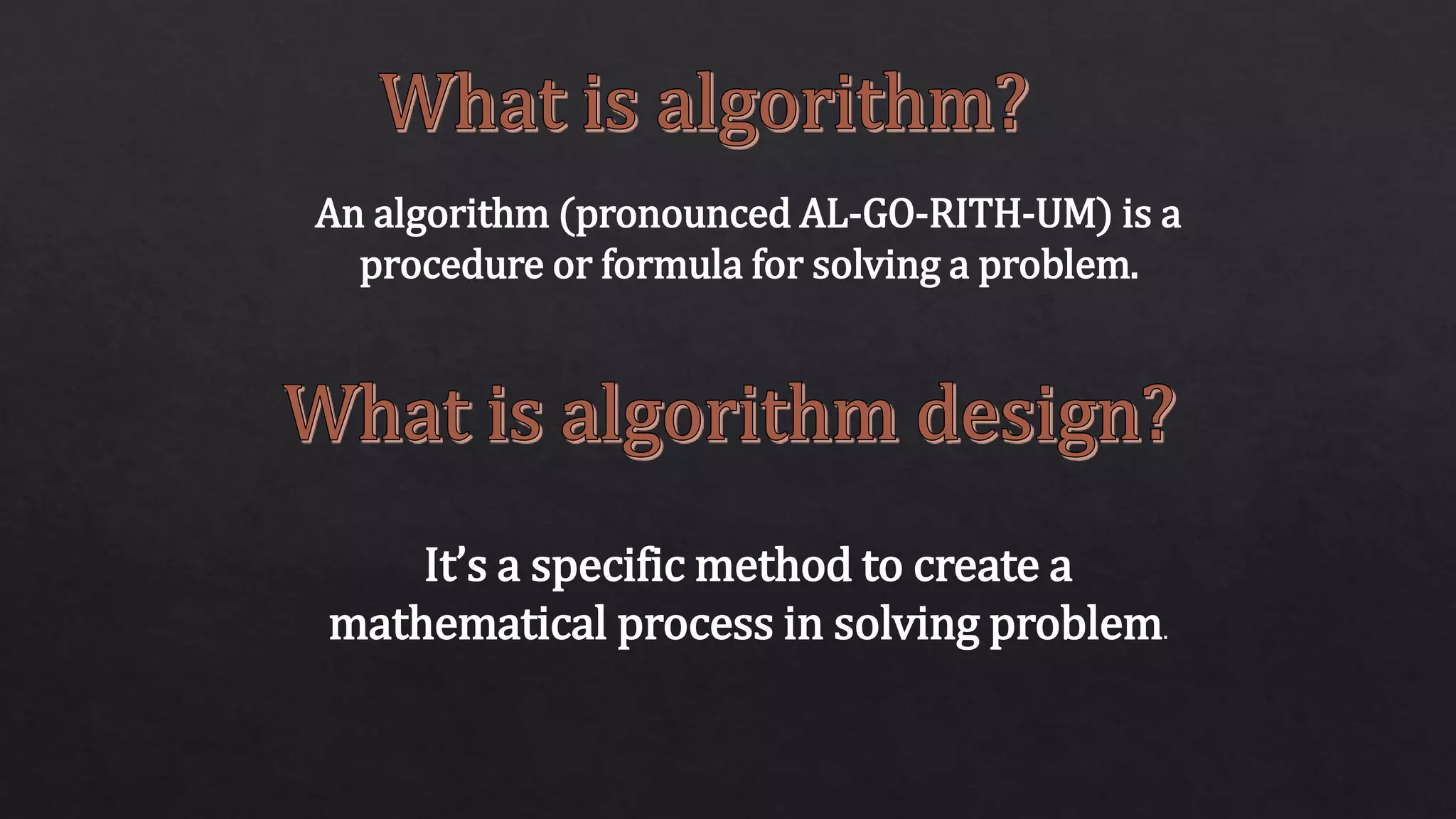 An algorithm (pronounced AL-GO-RITH-UM) is a
procedure or formula for solving a problem.
It’s a specific method to create a
mathematical process in solving problem.
 