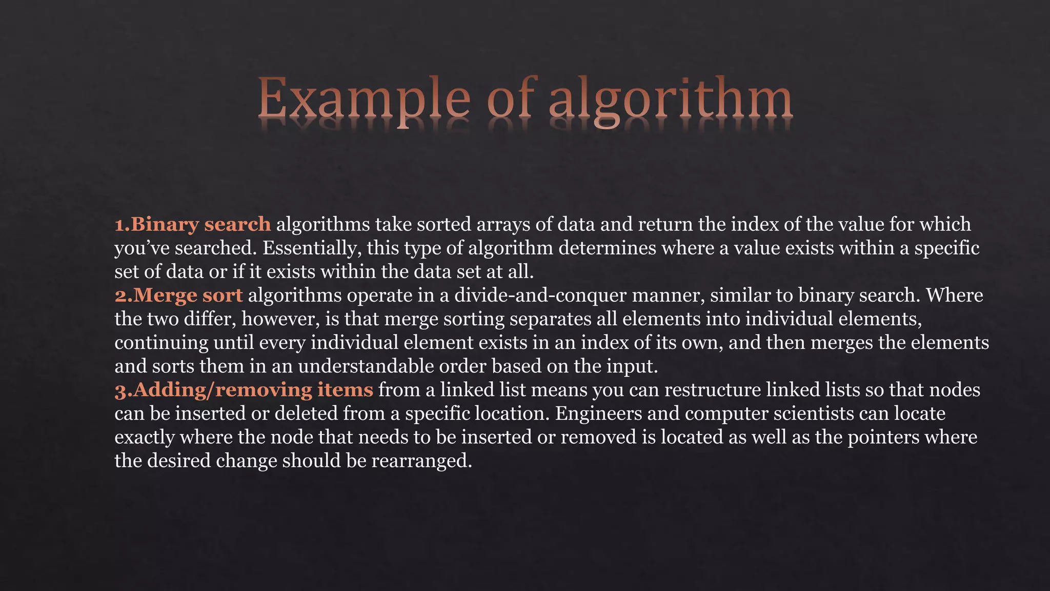 1.Binary search algorithms take sorted arrays of data and return the index of the value for which
you’ve searched. Essentially, this type of algorithm determines where a value exists within a specific
set of data or if it exists within the data set at all.
2.Merge sort algorithms operate in a divide-and-conquer manner, similar to binary search. Where
the two differ, however, is that merge sorting separates all elements into individual elements,
continuing until every individual element exists in an index of its own, and then merges the elements
and sorts them in an understandable order based on the input.
3.Adding/removing items from a linked list means you can restructure linked lists so that nodes
can be inserted or deleted from a specific location. Engineers and computer scientists can locate
exactly where the node that needs to be inserted or removed is located as well as the pointers where
the desired change should be rearranged.
 