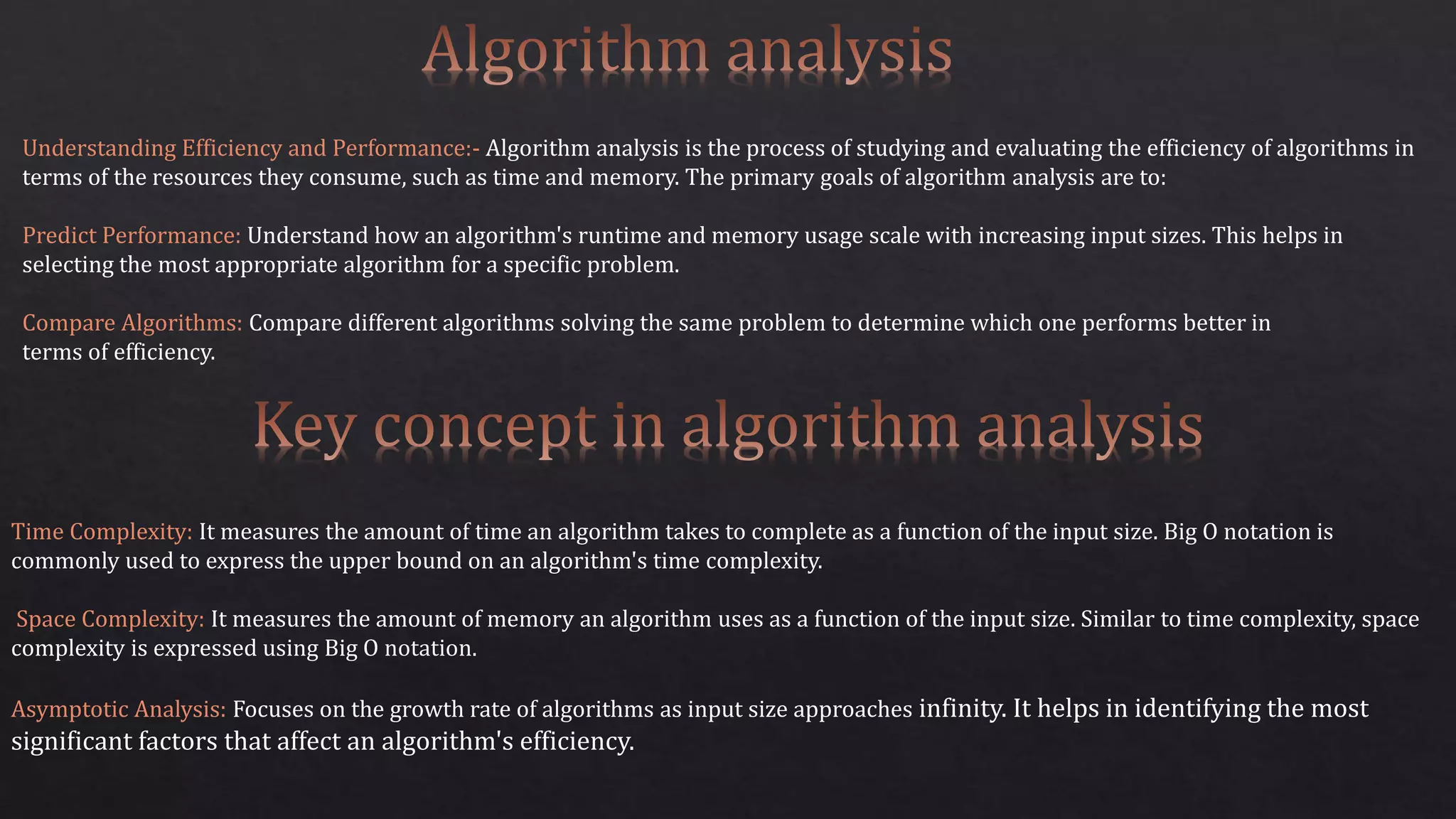 Understanding Efficiency and Performance:- Algorithm analysis is the process of studying and evaluating the efficiency of algorithms in
terms of the resources they consume, such as time and memory. The primary goals of algorithm analysis are to:
Predict Performance: Understand how an algorithm's runtime and memory usage scale with increasing input sizes. This helps in
selecting the most appropriate algorithm for a specific problem.
Compare Algorithms: Compare different algorithms solving the same problem to determine which one performs better in
terms of efficiency.
Time Complexity: It measures the amount of time an algorithm takes to complete as a function of the input size. Big O notation is
commonly used to express the upper bound on an algorithm's time complexity.
Space Complexity: It measures the amount of memory an algorithm uses as a function of the input size. Similar to time complexity, space
complexity is expressed using Big O notation.
Asymptotic Analysis: Focuses on the growth rate of algorithms as input size approaches infinity. It helps in identifying the most
significant factors that affect an algorithm's efficiency.
 