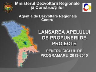 Ministerul Dezvoltării Regionale
       și Construcțiilor
 Agenţia de Dezvoltare Regională
             Centru


           LANSAREA APELULUI
            DE PROPUNERI DE
                PROIECTE
              PENTRU CICLUL DE
            PROGRAMARE 2013-2015
 