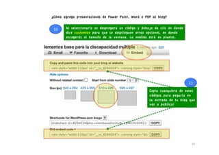 ¿Cómo agrego presentaciones de Power Point, Word o PDF al blog?


 10	
     Al seleccionarlo se desplegara un código y debajo da clic en donde
          dice customize para que se desplieguen otras opciones, en donde
          escogerás el tamaño de la ventana. La medida está en pixeles.




                                                                               11	
  
                                                         Copia cualquiera de estos
                                                         códigos para pegarlo en
                                                         la entrada de tu blog que
                                                         vas a publicar




                                                                                  10	
  
 
