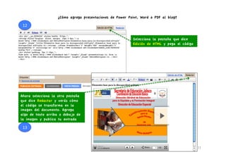 ¿Cómo agrego presentaciones de Power Point, Word o PDF al blog?

 12	
  


                                                          Selecciona la pestaña que dice
                                                          Edición de HTML y pega el código




Ahora selecciona la otra pestaña
que dice Redactar y verás cómo
el código se transforma en la
imagen del documento. Agrega
algo de texto arriba o debajo de
la imagen y publica tu entrada

 13	
  



                                                                                             11	
  
 