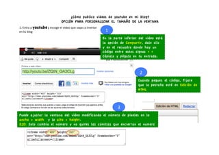 ¿Cómo publico videos de youtube en mi blog?
                                                   OPCIÓN PARA PERSONALIZAR EL TAMAÑO DE LA VENTANA
1.-­‐Entra	
  a	
  youtube	
  y	
  escoge	
  el	
  video	
  que	
  vayas	
  a	
  insertar	
  	
  
en	
  tu	
  blog	
                                                                                   1	
  
                                                                                                    En la parte inferior del video está
                                                                                                    la opción de Compartir, dale clic
                                                                                                    y en el recuadro donde hay un
                                                                                                    código entre estos signos < >
                                                                                                    Cópialo y pégalo en tu entrada.



                                                                                                                         2	
  
                                                                                                                        Cuando pegues el código, fíjate
                                                                                                                        que la pestaña esté en Edición de
                                                                                                                        HTML



                                                                                                             3	
  
Puede ajustar la ventana del video modificando el número de pixeles en lo
ancho = width y lo alto = height.
OJO: Solo cambia el número y no quites las comillas que encierran el numero
 