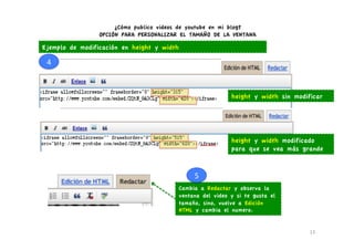¿Cómo publico videos de youtube en mi blog?
                 OPCIÓN PARA PERSONALIZAR EL TAMAÑO DE LA VENTANA

Ejemplo de modificación en height y width

 4	
  



                                                           height y width sin modificar




                                                           height y width modificado
                                                           para que se vea más grande


                                              5	
  
                                         Cambia a Redactar y observa la
                                         ventana del video y si te gusta el
                                         tamaño, sino, vuelve a Edición
                                         HTML y cambia el numero.


                                                                                   13	
  
 