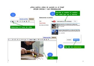 ¿Cómo publico videos de youtube en mi blog?
                             OPCIÓN RÁPIDA Y SIN PERSONALIZAR

                                                                 Escribe el nombre el nombre
 1	
                                                     2	
     del video que vas a insertar




Selecciona el icono de video




                                                                      3	
     Da clic en seleccionar



                                                 4	
  
                                                Y listo!
                                                                                                       14	
  
 