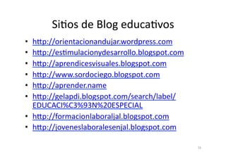SiPos	
  de	
  Blog	
  educaPvos	
  
•  h8p://orientacionandujar.wordpress.com	
  
•  h8p://esPmulacionydesarrollo.blogspot.com	
  
•  h8p://aprendicesvisuales.blogspot.com	
  
•  h8p://www.sordociego.blogspot.com	
  
•  h8p://aprender.name	
  
•  h8p://gelapdi.blogspot.com/search/label/
   EDUCACI%C3%93N%20ESPECIAL	
  
•  h8p://formacionlaboraljal.blogspot.com	
  
•  h8p://joveneslaboralesenjal.blogspot.com	
  

                                                   16	
  
 